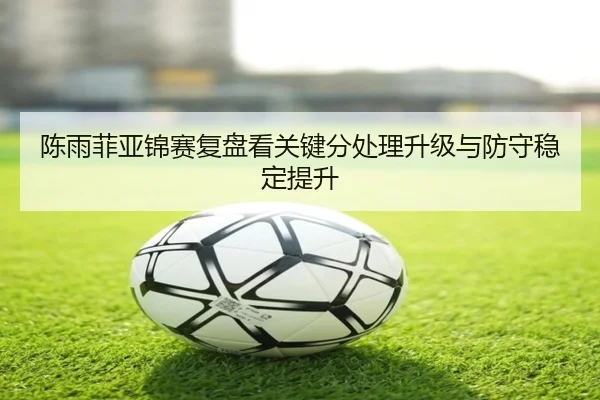 陈雨菲亚锦赛复盘看关键分处理升级与防守稳定提升 - STARSPORTS